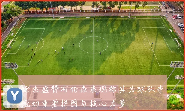 徐杰盛赞布伦森表现称其为球队夺冠的重要拼图与核心力量