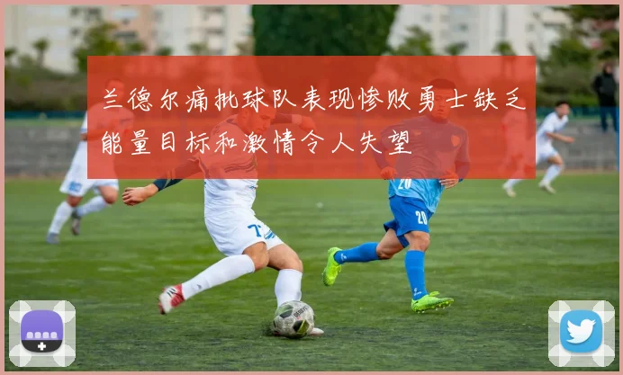 兰德尔痛批球队表现惨败勇士缺乏能量目标和激情令人失望