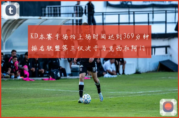 KD本赛季场均上场时间达到369分钟排名联盟第三仅次于马克西和阿门