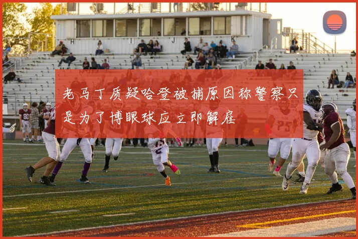 老马丁质疑哈登被捕原因称警察只是为了博眼球应立即解雇