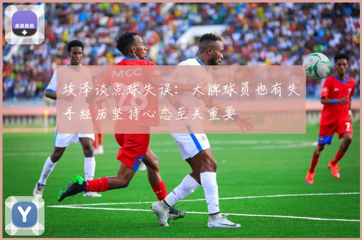埃泽谈点球失误：大牌球员也有失手经历坚持心态至关重要