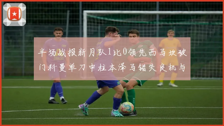 半场战报新月队1比0领先西马坎破门科曼单刀中柱本泽马错失良机与越位进球