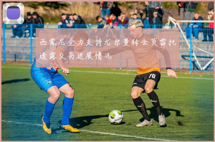 西蒙尼全力支持尤尔曼转会莫雷托透露交易进展情况