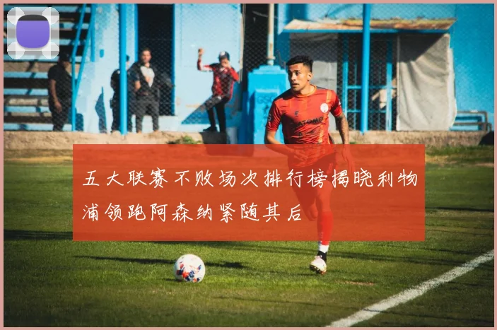 五大联赛不败场次排行榜揭晓利物浦领跑阿森纳紧随其后