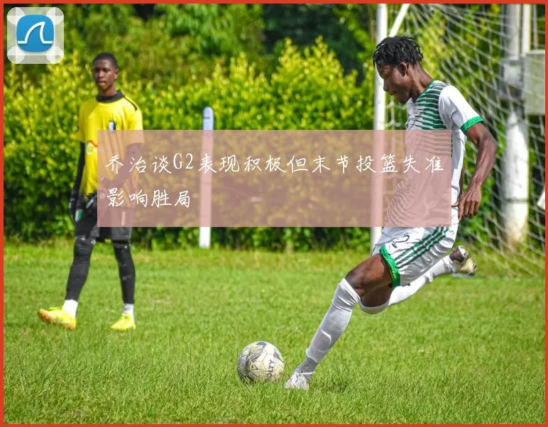 乔治谈G2表现积极但末节投篮失准影响胜局
