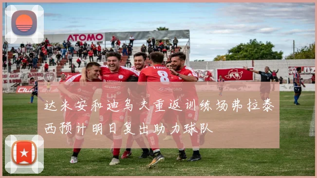 达米安和迪乌夫重返训练场弗拉泰西预计明日复出助力球队