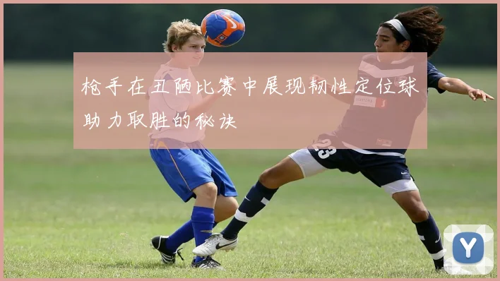 枪手在丑陋比赛中展现韧性定位球助力取胜的秘诀