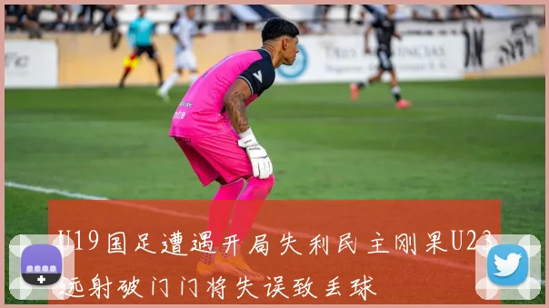 U19国足遭遇开局失利民主刚果U23远射破门门将失误致丢球