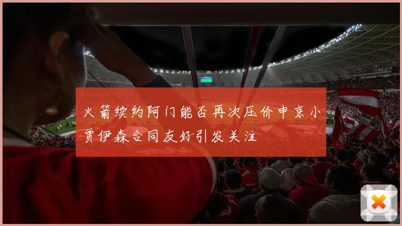 火箭续约阿门能否再次压价申京小贾伊森合同友好引发关注