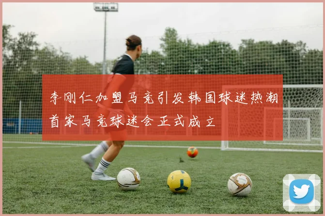 李刚仁加盟马竞引发韩国球迷热潮首家马竞球迷会正式成立
