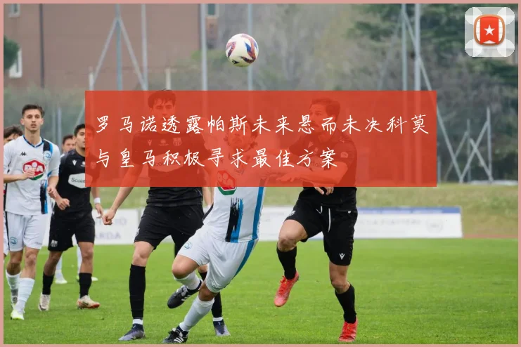 罗马诺透露帕斯未来悬而未决科莫与皇马积极寻求最佳方案