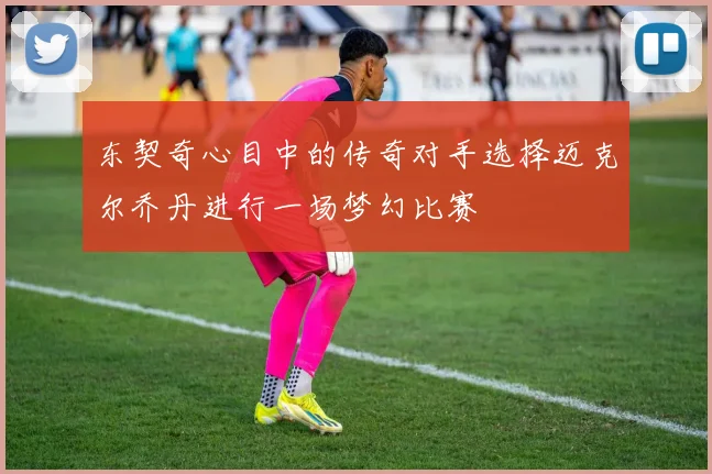 东契奇心目中的传奇对手选择迈克尔乔丹进行一场梦幻比赛