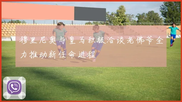 穆里尼奥与皇马积极洽谈老佛爷全力推动新任命进程