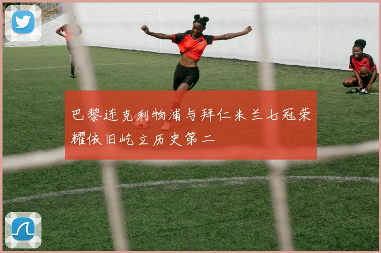 巴黎连克利物浦与拜仁米兰七冠荣耀依旧屹立历史第二