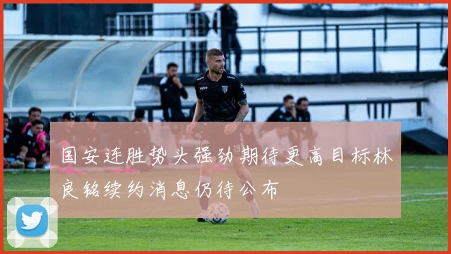 国安连胜势头强劲期待更高目标林良铭续约消息仍待公布