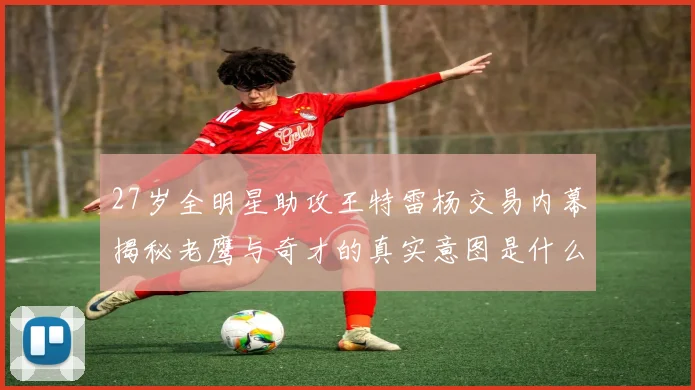 27岁全明星助攻王特雷杨交易内幕揭秘老鹰与奇才的真实意图是什么