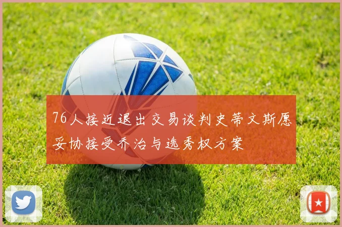 76人接近退出交易谈判史蒂文斯愿妥协接受乔治与选秀权方案