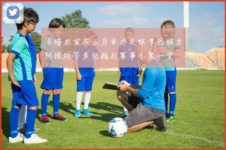卡塔尔宣布三月举办足球节西班牙阿根廷等多场精彩赛事齐聚一堂