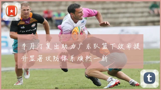 李月汀复出助力广东队篮下效率提升显著攻防体系焕然一新